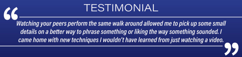 Testimonial: "Watching your peers perform the same walk around allowed me to pick up some small details on a better way to phrase something or liking the way something sounded. I came home with new techniques I wouldn't have learned from just watching a video."