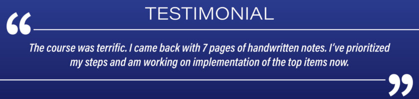 Testimonial: "The course was terrific. I came back with 7 pages of handwritten notes. I've prioritized my steps and am working on implementation of the top items now."
